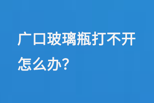 廣口（kǒu）玻璃瓶打不開怎麽辦